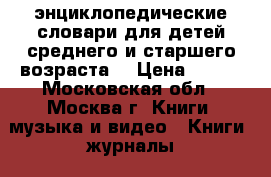 'энциклопедические словари для детей среднего и старшего возраста. › Цена ­ 300 - Московская обл., Москва г. Книги, музыка и видео » Книги, журналы   . Московская обл.